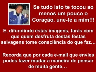 Se tudo isto te tocou ao
              menos um pouco o
            Coração, une-te a mim!!!
 E, difundindo estas imagens, farás com
     que quem desfruta destas festas
selvagens tome consciência do que faz…

Recorda que por cada e-mail que envies
podes fazer mudar a maneira de pensar
          de muita gente…
 