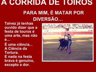 A CORRIDA DE TOIROS
          PARA MIM, É MATAR POR
             DIVERSÃO…
Talvez já tenhas
ouvido dizer que a
festa de touros é
uma arte, mas não
é…
É uma ciência...
A Ciência da
Tortura.
E nada na festa
brava é genuíno,
excepto a dor.
 