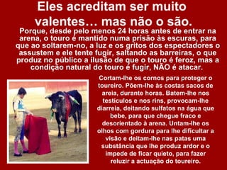 Eles acreditam ser muito
     valentes… mas não o são.
 Porque, desde pelo menos 24 horas antes de entrar na
 arena, o touro é mantido numa prisão às escuras, para
que ao soltarem-no, a luz e os gritos dos espectadores o
 assustem e ele tente fugir, saltando as barreiras, o que
produz no público a ilusão de que o touro é feroz, mas a
    condição natural do touro é fugir, NÃO é atacar.
                      Cortam-lhe os cornos para proteger o
                      toureiro. Põem-lhe às costas sacos de
                        areia, durante horas. Batem-lhe nos
                        testículos e nos rins, provocam-lhe
                      diarreia, deitando sulfatos na água que
                           bebe, para que chegue fraco e
                        desorientado à arena. Untam-lhe os
                      olhos com gordura para lhe dificultar a
                         visão e deitam-lhe nas patas uma
                       substância que lhe produz ardor e o
                         impede de ficar quieto, para fazer
                           reluzir a actuação do toureiro.
 