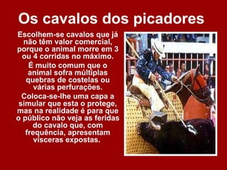 Os cavalos dos picadores
Escolhem-se cavalos que já
  não têm valor comercial,
porque o animal morre em 3
  ou 4 corridas no máximo.
    É muito comum que o
    animal sofra múltiplas
   quebras de costelas ou
      várias perfurações.
  Coloca-se-lhe uma capa a
 simular que esta o protege,
mas na realidade é para que
o público não veja as feridas
     do cavalo que, com
   frequência, apresentam
      vísceras expostas.
 