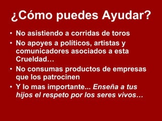 ¿Cómo puedes Ayudar?   No asistiendo a corridas de toros No apoyes a políticos, artistas y comunicadores asociados a esta Crueldad… No consumas productos de empresas que los patrocinen  Y lo mas importante...  Enseña a tus hijos el respeto por los seres vivos…   