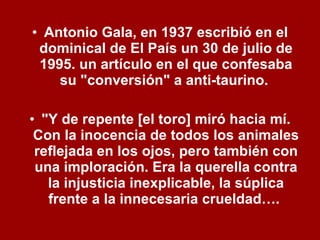 Antonio Gala, en 1937 escribió en el dominical de El País un 30 de julio de 1995. un artículo en el que confesaba su "conversión" a anti-taurino.  "Y de repente [el toro] miró hacia mí. Con la inocencia de todos los animales reflejada en los ojos, pero también con una imploración. Era la querella contra la injusticia inexplicable, la súplica frente a la innecesaria crueldad….  