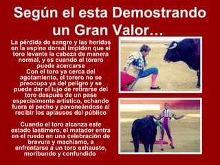 Según el esta Demostrando
un Gran Valor…
La pérdida de sangre y las heridas
en la espina dorsal impiden que el
toro levante la cabeza de manera
normal, y es cuando el torero
puede acercarse
Con el toro ya cerca del
agotamiento, el torero no se
preocupa ya del peligro y se
puede dar el lujo de retirarse del
toro después de un pase
especialmente artístico, echando
fuera el pecho y pavoneándose al
recibir los aplausos del público
Cuando el toro alcanza este
estado lastimero, el matador entra
en el ruedo en una celebración de
bravura y machismo, a
enfrentarse a un toro exhausto,
moribundo y confundido
 