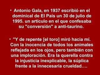 • Antonio Gala, en 1937 escribió en el
dominical de El País un 30 de julio de
1995. un artículo en el que confesaba
su "conversión" a anti-taurino.
• "Y de repente [el toro] miró hacia mí.
Con la inocencia de todos los animales
reflejada en los ojos, pero también con
una imploración. Era la querella contra
la injusticia inexplicable, la súplica
frente a la innecesaria crueldad….
 