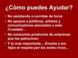 ¿Cómo puedes Ayudar?
• No asistiendo a corridas de toros
• No apoyes a políticos, artistas y
comunicadores asociados a esta
Crueldad…
• No consumas productos de empresas
que los patrocinen
• Y lo mas importante... Enseña a tus
hijos el respeto por los seres vivos…
 
