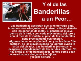 Y el de las
Banderillas
a un Peor…
Las banderillas aseguran que la hemorragia siga,
intentan colocarlas justo en el mismo sitio ya dañado
con los ganchos de metal. El gancho se mueve
dentro de la herida con cada movimiento del toro y
con el roce de la muleta, el peso de las banderillas
tiene precisamente esa función.
Algunas tienen un arpón de 8 cm, y se les llama "de
castigo", se las clavan cuando ha logrado evadir la
lanza del picador. Las banderillas prolongan el
desgarre y ahondamiento de las heridas internas. No
hay límite al nº de banderillazos: tantos como sean
necesarios para desgarrar los tejidos
y la piel del toro….
 