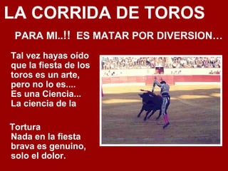 LA CORRIDA DE TOROS
PARA MI..!! ES MATAR POR DIVERSION…
Tal vez hayas oído
que la fiesta de los
toros es un arte,
pero no lo es....
Es una Ciencia...
La ciencia de la
Tortura
Nada en la fiesta
brava es genuino,
solo el dolor.
 