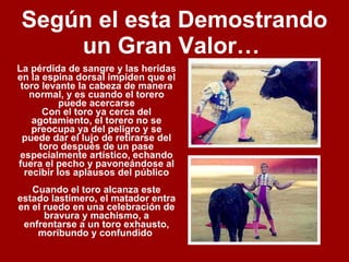 Según el esta Demostrando un Gran Valor…   La pérdida de sangre y las heridas en la espina dorsal impiden que el toro levante la cabeza de manera normal, y es cuando el torero puede acercarse Con el toro ya cerca del agotamiento, el torero no se preocupa ya del peligro y se puede dar el lujo de retirarse del toro después de un pase especialmente artístico, echando fuera el pecho y pavoneándose al recibir los aplausos del público Cuando el toro alcanza este estado lastimero, el matador entra en el ruedo en una celebración de bravura y machismo, a enfrentarse a un toro exhausto, moribundo y confundido  