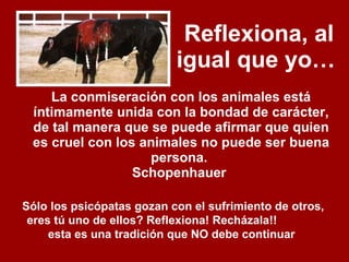 Reflexiona, al igual que yo…   La conmiseración con los animales está íntimamente unida con la bondad de carácter, de tal manera que se puede afirmar que quien es cruel con los animales no puede ser buena persona.  Schopenhauer   Sólo los psicópatas gozan con el sufrimiento de otros, eres tú uno de ellos? Reflexiona! Recházala!!  esta es una tradición que NO debe continuar   