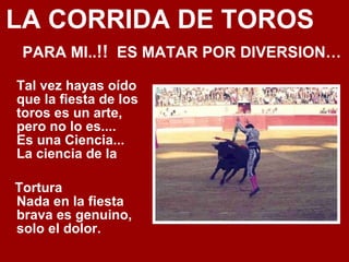 LA CORRIDA DE TOROS  PARA MI.. !!   ES MATAR POR DIVERSION… Tal vez hayas oído que la fiesta de los toros es un arte, pero no lo es.... Es una Ciencia... La ciencia de la Tortura Nada en la fiesta brava es genuino, solo el dolor. 