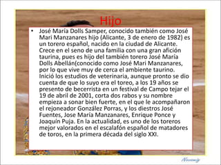 Hijo
• José María Dolls Samper, conocido también como José
  Mari Manzanares hijo (Alicante, 3 de enero de 1982) es
  un torero español, nacido en la ciudad de Alicante.
  Crece en el seno de una familia con una gran afición
  taurina, pues es hijo del también torero José María
  Dolls Abellán(conocido como José Mari Manzanares,
  por lo que vive muy de cerca el ambiente taurino.
  Inició los estudios de veterinaria, aunque pronto se dio
  cuenta de que lo suyo era el toreo, a los 19 años se
  presento de becerrista en un festival de Campo tejar el
  19 de abril de 2001, corta dos rabos y su nombre
  empieza a sonar bien fuerte, en el que le acompañaron
  el rejoneador González Porras, y los diestros José
  Fuentes, Jose María Manzanares, Enrique Ponce y
  Joaquín Puja. En la actualidad, es uno de los toreros
  mejor valorados en el escalafón español de matadores
  de toros, en la primera década del siglo XXI.
 