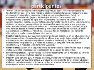 participantes
•   Torero: también conocido como diestro o espada, es aquel torero que ha recibido
    la alternativa y que, en la lidia, realiza la parte principal de la faena y mata al toro con
    el estoque. Es sin duda el personaje central en una corrida de toros. Según las
    características de la lidia (a pie o a caballo) se les llama "toreros de a pie"
    o rejoneadores. El torero de a pie es el responsable sostener la lidia al toro con el
    capote, llevarlo al caballo, realizar la faena con la muleta y darle muerte. Los matadores
    de toros comienzan su aprendizaje toreando erales, generalmente a una temprana
    edad. Aproximadamente dos años después comienza su etapa como novillero, el que
    lidia novillos debido a su menor tamaño y fuerza con una edad de 3 años y un peso
    aproximado a los 400 kilos. Por último, se convierten en matadores tras tomar la
    alternativa, la cual es concedida por otro torero.
•   Subalternos: Personal que ayuda al matador en lo que necesite y en las situaciones que
    les están permitidas (ocasionalmente llevar al toro a un punto determinado, distraer al
    mismo durante el cambio de espada entre otras actividades). Lo forman los
    banderilleros, los picadores y el mozo de espadas. Al conjunto formado por los
    subalternos y el matador se le denomina Cuadrilla.
•   Banderilleros: Actúan en el segundo tercio de banderillas y, cuando no lo hace el propio
    matador, son los encargados de la colocación de los pares de banderillas.
•   Mozo de espadas: Es la persona que colabora directamente con el matador, su labor es
    ayudar al cambio de muletas, capotes y espadas.
•   Picador: Es la persona que, montada a caballo, utiliza una vara larga con una punta
    metálica (puya) para castigar al toro y producir desgarramiento de los tejidos ubicados
    en la cruz del mismo con el objetivo de probar su bravura, detectar sus características y
    evitar que el animal embista levantando la cabeza.
 