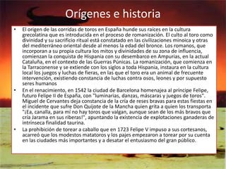Orígenes e historia
•   El origen de las corridas de toros en España hunde sus raíces en la cultura
    grecolatina que es introducida en el proceso de romanización. El culto al toro como
    divinidad y su sacrificio ritual está constatado en las civilizaciones minoica y otras
    del mediterráneo oriental desde al menos la edad del bronce. Los romanos, que
    incorporan a su propia cultura los mitos y divinidades de su zona de influencia,
    comienzan la conquista de Hispania con su desembarco en Ampurias, en la actual
    Cataluña, en el contexto de las Guerras Púnicas. La romanización, que comienza en
    la Tarraconense y se extiende con los siglos a toda Hispania, instaura en la cultura
    local los juegos y luchas de fieras, en las que el toro era un animal de frecuente
    intervención, existiendo constancia de luchas contra osos, leones y por supuesto
    seres humanos
•   En el renacimiento, en 1542 la ciudad de Barcelona homenajea al príncipe Felipe,
    futuro Felipe II de España, con "luminarias, danzas, máscaras y juegos de toros".
    Miguel de Cervantes deja constancia de la cría de reses bravas para estas fiestas en
    el incidente que sufre Don Quijote de la Mancha quien grita a quien los transporta
    "¡Ea, canalla, para mí no hay toros que valgan, aunque sean de los más bravos que
    cría Jarama en sus riberas!", apuntando la existencia de explotaciones ganaderas de
    intrínseca finalidad taurina.
•   La prohibición de torear a caballo que en 1723 Felipe V impuso a sus cortesanos,
    acarreó que los modestos matatoros y los pajes empezaron a torear por su cuenta
    en las ciudades más importantes y a desatar el entusiasmo del gran público.
 