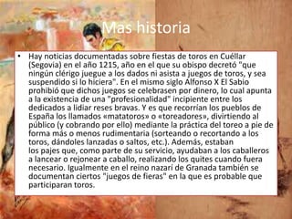 Mas historia
• Hay noticias documentadas sobre fiestas de toros en Cuéllar
  (Segovia) en el año 1215, año en el que su obispo decretó "que
  ningún clérigo juegue a los dados ni asista a juegos de toros, y sea
  suspendido si lo hiciera". En el mismo siglo Alfonso X El Sabio
  prohibió que dichos juegos se celebrasen por dinero, lo cual apunta
  a la existencia de una "profesionalidad" incipiente entre los
  dedicados a lidiar reses bravas. Y es que recorrían los pueblos de
  España los llamados «matatoros» o «toreadores», divirtiendo al
  público (y cobrando por ello) mediante la práctica del toreo a pie de
  forma más o menos rudimentaria (sorteando o recortando a los
  toros, dándoles lanzadas o saltos, etc.). Además, estaban
  los pajes que, como parte de su servicio, ayudaban a los caballeros
  a lancear o rejonear a caballo, realizando los quites cuando fuera
  necesario. Igualmente en el reino nazarí de Granada también se
  documentan ciertos "juegos de fieras" en la que es probable que
  participaran toros.
 