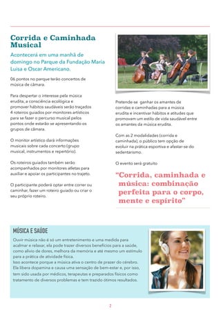 Corrida e Caminhada
Musical
Acontecerá em uma manhã de
domingo no Parque da Fundação Maria
Luisa e Oscar Americano.
06 pontos no parque terão concertos de
música de câmara.
Para despertar o interesse pela música
erudita, a consciência ecológica e
promover hábitos saudáveis serão traçados
4 roteiros guiados por monitores artísticos
para se fazer o percurso musical pelos
pontos onde estarão se apresentando os
grupos de câmara.
O monitor artístico dará informações
musicais sobre cada concerto (grupo
musical, instrumentos e repertório).
Os roteiros guiados também serão
acompanhados por monitores atletas para
auxiliar e apoiar os participantes no trajeto.
O participante poderá optar entre correr ou
caminhar, fazer um roteiro guiado ou criar o
seu próprio roteiro.
Pretende-se ganhar os amantes de
corridas e caminhadas para a música
erudita e incentivar hábitos e atitudes que
promovam um estilo de vida saudável entre
os amantes da música erudita.
Com as 2 modalidades (corrida e
caminhada), o público tem opção de
evoluir na prática esportiva e afastar-se do
sedentarismo.
O evento será gratuito
“Corrida, caminhada e
música: combinação
perfeita para o corpo,
mente e espírito” 
2
MÚSICA E SAÚDE
Ouvir música não é só um entretenimento e uma medida para
acalmar e relaxar, ela pode trazer diversos benefícios para a saúde,
como alívio de dores, melhora da memória e até mesmo um estímulo
para a prática de atividade física.
Isso acontece porque a música ativa o centro de prazer do cérebro.
Ela libera dopamina e causa uma sensação de bem-estar e, por isso,
tem sido usada por médicos, terapeutas e preparados físicos como
tratamento de diversos problemas e tem trazido ótimos resultados.
 