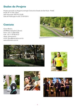 Dados do Projeto 
Projeto aprovado no Programa de Ação Cultural do Estado de São Paulo - ProAC
ProAC Nº 15 745 / 2015
Valor Aprovado: R$ 274.153,00
Data de Publicação no DO: 21/07/2015
Contato 
Giane Martins
ArteMatriz Soluções Culturais
Fone: +55 11 3666 0182
Cell: +55 11 99146 4157
skype: gianemartins
email: giane@artematriz.com.br
www.artematriz.com.br
4
 
