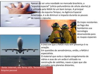 Apesar de ser uma novidade no mercado brasileiro, a
“espuma espacial” (silício-poliuretânico de célula aberta) já
é utilizada pela NASA há um bom tempo. A principal
finalidade da espuma Tempur, na Agência Espacial
Americana, é a de diminuir o impacto durante os pousos
de naves e cápsulas.
A área em que a NASA mais tem presença é na
aviação.
Em questões de aerodinâmica, então, a NASA é
especialista.
O material que evita o rápido congelamento de
vidros e asas de um avião é utilizado na
construção de satélites, naves e jipes que são
enviados para planetas distantes,
fonte: internet, site Terra, UOL, Tecnomundo,
Arquivo pessoal
Os trajes resistentes
ao fogo dos
bombeiros usa
tecnologia
desenvolvida para
as roupas espaciais
 