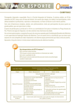 CAMPINAS
V I V A O E S P O R T E
Consagrada, disputada e aguardada. Esta é a Corrida Integração de Campinas. A próxima edição, em 24 de
setembro de 2017, marca seus 34 anos de história. Um evento que integra, em média, 6 mil participantes, entre
atletas amadores e profissionais, nacionais e internacionais, na maior corrida de rua do interior paulista.
Com uma infraestrutura completa, atende, com profissionalismo, tanto aos participantes da prova quanto ao
grande público, que vem para torcer e vibrar.
O ponto de partida para a corrida de 5 e 10 km ou a caminhada de 5 km para os iniciantes é a Praça Arautos da
Paz. Próximo da Lagoa do Taquaral, é um dos cenários mais charmosos da cidade.
Ao se tornar patrocinadora, a empresa faz parte de uma prova apoiada pela Confederação Brasileira de Atlestimo
e com supervisão da Federação Paulista de Atletismo. É em um evento forte e reconhecido que sua marca será
exposta em uma campanha de vídeo impactante e em diversas peças promocionais por toda a arena do evento.
Aproveite a força do interior e invista nessa tradicional prova do atletismo brasileiro.
Dos telespectadores da EPTV Campinas (1)
:
60% costumam andar/caminhar.
79% de quem costuma andar/caminhar se interessam por saúde,
bem-estar e qualidade de vida.
68% de quem costuma andar/caminhar procuram manter uma alimentação
saudável e balanceada.
Local, Data e Horário
O evento ocorrerá em Campinas, na Praça Arautos da Paz,
no dia 23 e 24 de setembro de 2017.
Etapas 23/set – Retirada de Kit 24/set - Corrida
Material Promocional
Cada patrocinador terá direito à aplicação
de sua logomarca em:
• Anúncios em revistas especializadas
• Backdrop do pódio
• Camisetas promocionais
• Cartazes
• Certificado de participação digital
• Cheques ilustrativos de premiação
• Convites área vip
• Email marketing
• Espaço exclusivo para promoção na
arena do evento
• Faixa de chegada	
• Faixas de arena
• Marcação de km ao longo do percurso
• Medalhas
• Painel de percurso
• Pórtico de largada/ chegada (trave vertical)
• Troféus
• Ações promocionais
• Credenciais para acesso à área VIP EPTV
E ainda poderá participar das seguintes ações
personalizadas:
• Premiação especial junto às categorias
• Inclusão de brinde no kit atleta
Ações de Ativação
da Marca
O patrocinador poderá desenvolver outras ações de ativação e de relacionamento
com o público no evento.
 