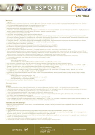 CAMPINAS
V I V A O E S P O R T E
Observações
• Preço fixo;
• Os patrocinadores atuais (Unimed Campinas, PUC Campinas, Miami Store e Shefa) têm prioridade de renovação deste projeto até as 16h (horário de Brasília) do dia 31/mar/17;
• Prazo de comercialização desse projeto: até às 16h (horário de Brasília) do 23/jun/2017;
• A realização desse evento está condicionada à comercialização de todas as cotas.
• Reservamo-nos o direito de exclusividade na veiculação;
• A mídia básica será administrada pelo Marketing da EPTV e poderá ocorrer alteração em virtude da disponibilidade, sem comprometer a entrega, mantendo a relação previsto versus
exibido no total do projeto. O acerto de contas dar-se-á no final do projeto, pelo total de inserções exibidas;
• A produção dos VTs é de responsabilidade da EPTV;
• O patrocinador terá exclusividade do material (filme) nos mercados adquiridos;
• Esse material será produzido pela EPTV para utilização privada e é proibida a reprodução total ou parcial, por qualquer meio ou processo, especialmente por sistemas gráficos,
microfílmicos, reprográficos, fonográficos e videográficos, bem como qualquer alteração/edição em seu conteúdo. Essas proibições aplicam-se também às características gráficas
da obra e à sua editoração. Proibido o uso não autorizado sob pena de responsabilização dos infratores;
• A produção da vinheta de 5” (texto de até 8 palavras) é de responsabilidade dos patrocinadores. Lembramos que essas caracterizações não podem conter menção a ofertas e
promoções/preços, tanto em vídeo quanto em áudio, conforme manual de Formatos Comerciais da Globo;
• A assinatura do material será precedida de “oferecimento”;
• Entrega do material: a assinatura deve ser entregue pelo cliente até às 16h (horário de Brasília) do 07/jul/2017;
• Uso da marca do evento deve ser submetido à avaliação e autorização do Departamento de Marketing da EPTV;
• O evento é responsabilidade da EPTV;
• A EPTV se reserva o direito de alterar itens relacionados a propriedades de arena, data e/ou local, adequando-os às necessidades do evento;
• Para confecção de materiais promocionais, o patrocinador deverá enviar sua logomarca com fundo transparente em arquivo extensão .ai, .eps, ou .cdr, com no mínimo 300 dpi,
para o Departamento de Marketing da EPTV Campinas (marketing.cam@eptv.com.br), até às 16h (horário de Brasília) do dia 07/jul/2017, com manual de aplicação. A inclusão da
logomarca do cliente fica condicionada à data da comercialização do projeto, em virtude do prazo de fechamento para impressão;
• A emissora se reserva o direito de exibir chamadas adicionais sem a marca dos patrocinadores, em função de necessidades estratégicas e/ou promocionais;
• O promotor poderá disponibilizar cotas de apoio não conflitantes com o patrocinador do projeto;
• Valores pagos à EPTV:
- Mídia TV e Cross Mídia: 15 d.f.m.;
- Produção VT, Produção de Internet, Material Promocional/Propriedade de Arena/Produção do Evento: à vista;
• Sobre os custos de Produção de Internet, Material Promocional/Propriedade de Arena/Produção do Evento não incidirão comissão de agência;
• Ações promocionais poderão ser realizadas de acordo com a organização do evento, sendo de total responsabilidade do patrocinador. Não será de responsabilidade da EPTV a
colocação e retirada de banners extras promocionais que não sejam do evento conforme plano comercial acordado;
• Pós-venda: o cliente receberá um relatório/vídeo após o final da veiculação, a ser desenvolvido pelo MKT da emissora;
• (1) Fonte das informações: Kantar IBOPE Media | Target Group Index | Grande Campinas | BrY17w1 (Ago15-Jan16) V1.0 - Pessoas | Choices 4 | Base: AS 13+ (1.841.000)
- Ipsos EGM Marplan – Janeiro a Dezembro 2014 – Campinas – AS 13+ (926.901).
• (2) Previsão com base na simulação realizada em 08/set/2016 no Sistema de Informações de Mídia da TV Globo, podendo variar em função do período de exibição do plano;
• (3) Programação Local :
- Bom dia Cidade (BPLO) é exibido (seg. à sex) às 7h10;
- Jornal da EPTV 1º ed. e 2ª ed. (PTV1 e PTV2) são exibidos de seg. à sab, às 12h;
- Mais Caminhos (MAIS) é exibido aos sábados às 8h;
• Fonte de dados: Kantar Ibope Media - Media Workstation – Campinas - agosto/2016.
Observações Internet:
 
MATERIAL
• A produção dos formatos da mídia de divulgação deste projeto será de responsabilidade da equipe EPTV Internet.  Estes formatos serão produzidos em HTML5.
• A agência/cliente enviará logomarca com fundo transparente, formato vetorial (Illustrator CS, .ai) ou Bitmap (Photoshop CS, .psd) com fundo claro/escuro e vertical/horizontal,
encaminhando também o manual de aplicação da referida marca  para a produção dos formatos acima indicados.
• O prazo de implementação dos formatos é de 5 dias úteis após o recebimento da logomarca/material.
• A produção dos formatos de mídia de apoio e de mídia de patrocínio deste projeto será de responsabilidade do cliente/agência. Os formatos estão especificados em
http://anuncie.globo.com/redeglobo/formatos/index.html
• Serão aceitos apenas materiais produzidos em HTML5 ou em formatos de imagem (.jpg ou .gif).
• O prazo de validação dos formatos enviados pelo cliente/agência, pela equipe da EPTV Internet, é de 1 dia útil após o recebimento da material. A peça deverá ser enviada com 3 dias
úteis de antecedência à data de sua veiculação para se prevenir da necessidade de algum ajuste técnico.
ENVIO E PRAZO DE IMPLEMENTAÇÃO
• Para o envio de logomarca/material ou dúvidas sobre os prazos de implementação, validação ou veiculação, consulte a Equipe de Operações Comerciais de Internet em:
opec.digital@eptv.com.br
DISPOSIÇÕES GERAIS
• O fornecimento de conteúdo para o desenvolvimento e atualização da página especial do projeto é de responsabilidade da Equipe EPTV Internet.
• A EPTV Internet reserva-se o direito de proceder a alterações na estrutura do conteúdo dos sites ao longo do ano, e, eventualmente, substituições nos formatos originalmente
previstos no plano de inserções. Em nenhum caso haverá prejuízo na entrega comercial para o anunciante.
• A entrega estimada de impressões referente ao Cross Mídia internet tem com base a análise histórica de audiência, portanto o volume de entregas pode variar de acordo com a
audiência real do site no período do projeto.
• A disponibilidade da entrega comercial está sujeita à consulta no momento da aprovação do plano.
• O pagamento da veiculação do projeto será feito em 15 dfm. Para o registro desta prestação será emitida uma fatura.
MARKETING negocios.eptv.com.br
EPTV CAMPINAS
marketing.cam@eptv.com.br
(19) 3776-6555
 