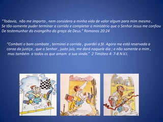 “Todavia,  não me importo , nem considero a minha vida de valor algum para mim mesmo , Se tão-somente puder terminar a corrida e completar o ministério que o Senhor Jesus me confiouDe testemunhar do evangelho da graça de Deus.” Romanos 20:24“Combati o bom combate , terminei a corrida , guardei a fé. Agora me está reservada a coroa da justiça , que o Senhor , justo juiz, me dará naquele dia ; e não somente a mim ,  mas também  a todos os que amam  a sua vinda.”  2 Timóteo 4: 7-8 N.V.I.