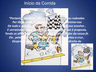 Início da Corrida“Portanto , também nós , uma vez que estamos rodeados Por tão grande nuvem de testemunhas , livremo-nosDe tudo o que nos atrapalha e do pecado que nos envolve , E corramos com perseverança a carreira que nos é proposta,Tendo os olhos fitos em Jesus , autor e consumador da nossa fé.Ele , pela alegria que lhe fora proposta , suportou a cruz , Desprezando a vergonha , e assentou-se à direita do Trono de Deus .Hebreus 12:1-2