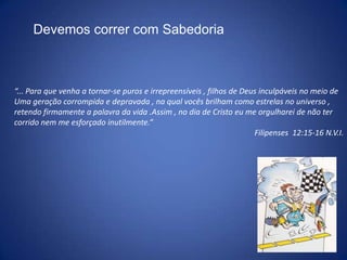 Devemos correr com Sabedoria“... Para que venha a tornar-se puros e irrepreensíveis , filhos de Deus inculpáveis no meio de Uma geração corrompida e depravada , na qual vocês brilham como estrelas no universo , retendo firmamente a palavra da vida .Assim , no dia de Cristo eu me orgulharei de não ter corrido nem me esforçado inutilmente.” Filipenses  12:15-16 N.V.I.
