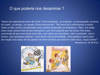 O que poderia nos desanimar ?“Quem nos separará do amor de Cristo ? Será tribulação , ou angústia , ou perseguição ,ou fome,Ou nudez , ou perigo , ou espada ?Como está escrito : “Por amor de ti enfrentamos a morte Todos os dias ;somos considerados como ovelhas destinadas ao matadouro .”Mas , em todas Estas coisas somos mais do que vencedores , por meio daquele que nos amou. Pois estou convencido de que nem morte nem vida , nem anjos nem demônios , nem o presente , nem oFuturo , nem quaisquer poderes  , nem altura nem profundidade , nem qualquer outra coisa Da criação será capaz de nos separar do amor de Deus que está em Cristo Jesus , nosso Senhor.”Romanos 8: 35-39 N.V.I.