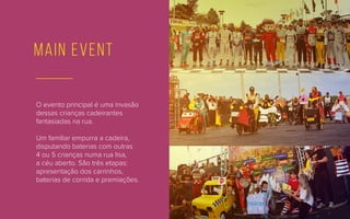 main event
O evento principal é uma invasão
dessas crianças cadeirantes
fantasiadas na rua.
Um familiar empurra a cadeira,
disputando baterias com outras
4 ou 5 crianças numa rua lisa,
a céu aberto. São três etapas:
apresentação dos carrinhos,
baterias de corrida e premiações.
 