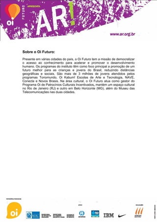 Sobre o Oi Futuro:
Presente em várias cidades do país, o Oi Futuro tem a missão de democratizar
o acesso ao conhecimento para acelerar e promover o desenvolvimento
humano. Os programas do instituto têm como foco principal a promoção de um
futuro melhor para as crianças e jovens do Brasil, reduzindo distâncias
geográficas e sociais. São mais de 3 milhões de jovens atendidos pelos
programas Tonomundo, Oi Kabum! Escolas de Arte e Tecnologia, NAVE,
Conecta e Novos Brasis. Na área cultural, o Oi Futuro atua como gestor do
Programa Oi de Patrocínios Culturais Incentivados, mantém um espaço cultural
no Rio de Janeiro (RJ) e outro em Belo Horizonte (MG), além do Museu das
Telecomunicações nas duas cidades.
 