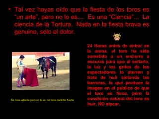 Tal vez hayas oído que la fiesta de los toros es “un arte”, pero no lo es....  Es una “Ciencia”...  La ciencia de la Tortura.  Nada en la fiesta brava es genuino, solo el dolor.   24 Horas antes de entrar en la arena, el toro ha sido sometido a un encierro a oscuras para que al soltarlo, la luz y los gritos de los espectadores lo aterren y trate de huir saltando las barreras, lo que produce la imagen en el publico de que el toro es feroz, pero la condición natural del toro es huir ,  NO atacar.   Se cree valiente pero no lo es ,  no tiene carácter fuerte .   