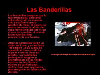 Las  B anderillas   Las banderillas aseguran que la hemorragia siga ,  se intenta colocarlas justo en el mismo sitio ya dañado con los ganchos de metal. El gancho se mueve dentro de la herida con cada movimiento del toro y con el roce de la muleta, el peso de las banderillas tiene precisamente esa función. Algunas banderillas tienen un arpón de 8 cms, y se les llama "de castigo", a las cuales es sometido el toro cuando ha logrado evadir la lanza del picador. Las banderillas prolongan el desgarre y ahondamiento de las heridas internas. No hay límite al número de banderillazos:  tantos como sean necesarios para desgarrar los tejidos y piel del toro. 