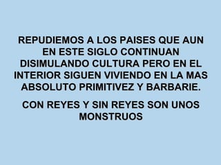 REPUDIEMOS A LOS PAISES QUE AUN EN ESTE SIGLO CONTINUAN DISIMULANDO CULTURA PERO EN EL INTERIOR SIGUEN VIVIENDO EN LA MAS ABSOLUTO PRIMITIVEZ Y BARBARIE. CON REYES Y SIN REYES SON UNOS MONSTRUOS 