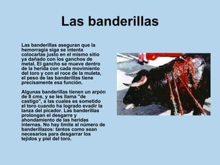 Las banderillas Las banderillas aseguran que la hemorragia siga se intenta colocarlas justo en el mismo sitio ya dañado con los ganchos de metal. El gancho se mueve dentro de la herida con cada movimiento del toro y con el roce de la muleta, el peso de las banderillas tiene precisamente esa función. Algunas banderillas tienen un arpón de 8 cms, y se les llama "de castigo", a las cuales es sometido el toro cuando ha logrado evadir la lanza del picador. Las banderillas prolongan el desgarre y ahondamiento de las heridas internas. No hay límite al número de banderillazos: tantos como sean necesarios para desgarrar los tejidos y piel del toro.   