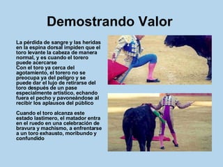 Demostrando Valor   La pérdida de sangre y las heridas en la espina dorsal impiden que el toro levante la cabeza de manera normal, y es cuando el torero puede acercarse Con el toro ya cerca del agotamiento, el torero no se preocupa ya del peligro y se puede dar el lujo de retirarse del toro después de un pase especialmente artístico, echando fuera el pecho y pavoneándose al recibir los aplausos del público Cuando el toro alcanza este estado lastimero, el matador entra en el ruedo en una celebración de bravura y machismo, a enfrentarse a un toro exhausto, moribundo y confundido   