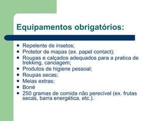 Equipamentos obrigatórios: Repelente de insetos; Protetor de mapas (ex. papel contact); Roupas e calçados adequados para a pratica de trekking, canoagem; Produtos de higiene pessoal; Roupas secas; Meias extras; Boné 250 gramas de comida não perecível (ex. frutas secas, barra energética, etc.). 