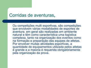 Corridas de aventuras , Ou competições multi esportivas, são competições que envolvem várias modalidades de esportes de aventura. em geral são realizadas em ambiente natural e têm como característica uma logística complexa, tanto na organização dos eventos como na formação e preparação das equipes de atletas. Por envolver muitas atividades esportivas, a quantidade de equipamentos utilizada pelos atletas é grande e a maioria é requerida obrigatóriamente pela organização da prova. 