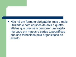 Não há um formato obrigatório, mas o mais utilizado é com equipes de dois a quatro atletas que precisam percorrer um trajeto marcado em mapas e cartas topográficas que são fornecidos pela organização do evento. 