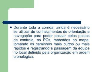 Durante toda a corrida, ainda é necessário se utilizar de conhecimentos de orientação e navegação para poder passar pelos postos de controle, os PCs, marcados no mapa, tomando os caminhos mais curtos ou mais rápidos e registrando a passagem da equipe no local definido pela organização em ordem cronológica. 