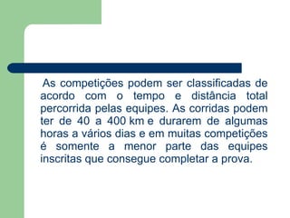 As competições podem ser classificadas de acordo com o tempo e distância total percorrida pelas equipes. As corridas podem ter de 40 a 400  km  e durarem de algumas horas a vários dias e em muitas competições é somente a menor parte das equipes inscritas que consegue completar a prova. 