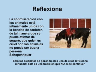 Reflexiona   La conmiseración con los animales está íntimamente unida con la bondad de carácter, de tal manera que se puede afirmar de seguro, que quien es cruel con los animales no puede ser buena persona.  Schopenhauer   Solo los sicópatas se gozan tu eres uno de ellos reflexiona renuncia! esta es una tradición que NO debe continuar   
