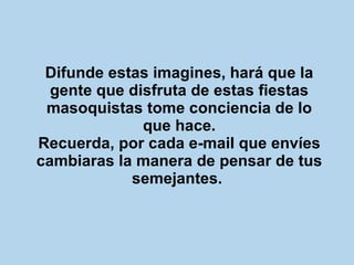 Difunde estas imagines, hará que la gente que disfruta de estas fiestas masoquistas tome conciencia de lo que hace. Recuerda, por cada e-mail que envíes cambiaras la manera de pensar de tus semejantes.   