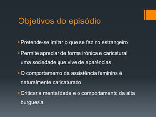 Objetivos do episódio
Pretende-se imitar o que se faz no estrangeiro
Permite apreciar de forma irónica e caricatural
uma sociedade que vive de aparências
O comportamento da assistência feminina é
naturalmente caricaturado
Criticar a mentalidade e o comportamento da alta
burguesia
 