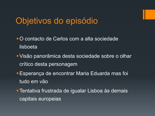 Objetivos do episódio
O contacto de Carlos com a alta sociedade
lisboeta
Visão panorâmica desta sociedade sobre o olhar
crítico desta personagem
Esperança de encontrar Maria Eduarda mas foi
tudo em vão
Tentativa frustrada de igualar Lisboa às demais
capitais europeias
 