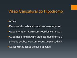 Visão Caricatural do Hipódromo
Arraial
Pessoas não sabiam ocupar os seus lugares
As senhoras estavam com vestidos de missa
As corridas terminavam grotescamente onde a
primeira acabou com uma cena de pancadaria
Carlos ganha todas as suas apostas
 