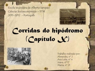 Corridas do hipódromo
(Capítulo X)
Trabalho realizado por:
Alexandra, nº 2
Ana Luísa, nº 4
Joana, nº 17
Marisa, nº 21
Escola Secundária de Alberto Sampaio
Ciências Socioeconómicas – 11ºM
2011-2012 - Português
 