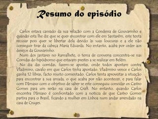Resumo do episódio
Carlos estava cansado da sua relação com a Condessa de Gouvarinho e
quando esta lhe diz que se quer encontrar com ele em Santarém, este tenta
recusar pois quer se libertar dela devido às suas loucuras e a ele não
conseguir tirar da cabeça Maria Eduarda. No entanto, acaba por ceder aos
desejos da Gouvarinho.
Num dos jantares no Ramalhete, o tema de conversa concentra-se nas
Corridas do hipódromo que estavam prestes a se realizar em Belém.
No dia das corridas, fazem-se apostas, onde todos apostam contra
Vladimiro, cavalo em que Carlos tinha apostado. Vladimiro vence e Carlos
ganha 12 libras, facto muito comentado. Carlos tenta aproveitar a situação
para encontrar a sua amada, o que acaba por não acontecer, e para falar
com Dâmaso com o objetivo de saber se este conseguiu convidar os Castro
Gomes para um serão na casa de Craft. No entanto, quando Carlos
encontra Dâmaso é confrontado com a noticia de que Castro Gomes
partira para o Brasil, ficando a mulher em Lisboa num andar arrendado na
casa de Cruges.
 
