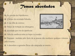 Temas abordados
Ω As corridas do Hipódromo;
Ω O atraso da sociedade lisboeta;
Ω A sua falta de civismo;
Ω Desejo de imitação do estrangeiro;
Ω Sociedade que vive de aparências.
Ω Falta de coerência entre os trajes e a ocasião;
Ω Desprazer revelado pelo facto de as pessoas não revelarem qualquer interesse
pelo invento;
Ω A desordem e agressões físicas não adequadas ao evento.
 