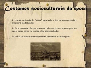 Costumes socioculturais da época
 Uso de vestuário de “missa” para todo o tipo de eventos sociais,
(vestuário inadequado);
 Estar presente não por interesse pelo evento mas apenas para ver
quem está e como vai vestido e/ou acompanhado;
 Imitar os acontecimentos/eventos realizados no estrangeiro
 