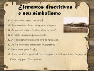 Elementos descritivos
e seu simbolismo
Ω O hipódromo parecia um arraial;
Ω As pessoas não sabiam ocupar os seus lugares;
Ω As senhoras traziam "vestidos sérios de missa";
Ω O bufete tinha um aspecto nojento;
Ω A 1ª corrida terminou numa cena de pancadaria;
Ω As 3ª e 4ª corridas terminaram bruscamente;
Ω Desinteresse generalizado;
Ω A sorte de Carlos, ganhando todas as apostas, é indício de futura desgraça.
(Sorte no jogo… Azar no amor).
 