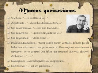 Marcas queirosianas
Ω Sinestesia - “…e a escaldar na luz…”
Ω Adjectivação - “…cheirinho adocicado e triste…”
Ω Uso do diminutivo - “…cheirinho adocicado…”
Ω Uso do advérbio – “…pasmava languidamente…”
Ω Uso do gerúndio - “Carlos, rindo, …”
Ω Discurso indirecto livre – “Nessa tarde lá tinham voltado as palavras que ela
balbuciava, caída sobre o seu peito, com os olhos afogados numa ternura
suplicante “ se tu quiseres! Que felizes que seriamos! Que vida adorável!
Ambos sós! …” …. ?”
Ω Neologismos - «vermelhejavam» ou «negrejavam»;
Ω Empréstimos- “ … era um gentleman…”
 